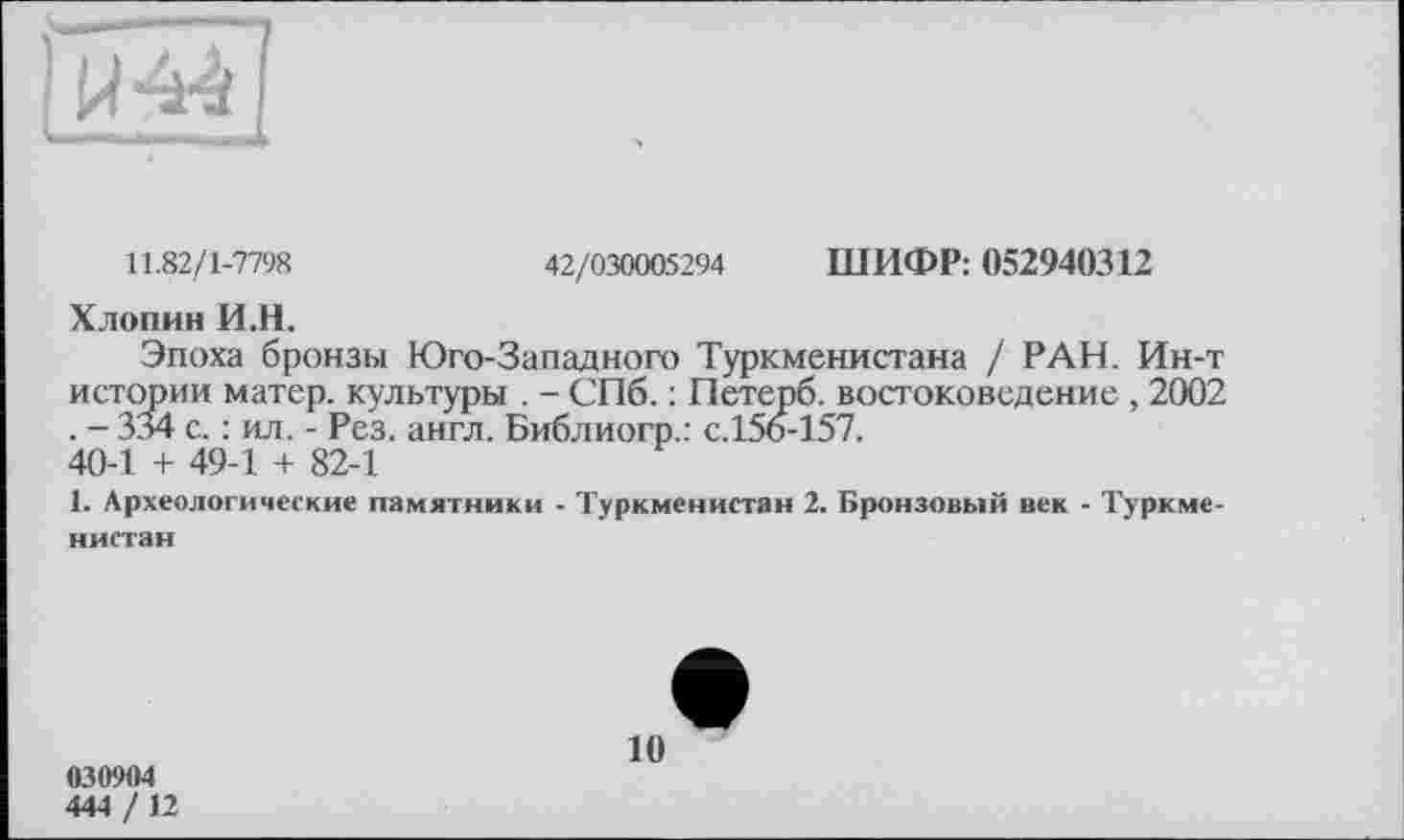 ﻿11.82/1-7798	42/030005294 ШИФР: 052940312
Хлопин И.Н.
Эпоха бронзы Юго-Западного Туркменистана / РАН. Ин-т истории матер, культуры . - СПб. : Петерб. востоковедение , 2002 . - 334 с. : ил. - Рез. англ. Библиогр.: с.156-157.
40-1 + 49-1 + 82-1
1. Археологические памятники - Туркменистан 2. Бронзовый век - Туркменистан
030904
444 / 12
10